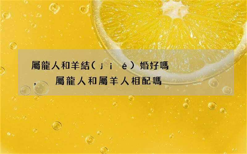 屬龍人和羊結(jié)婚好嗎，屬龍人和屬羊人相配嗎